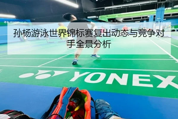 孙杨游泳世界锦标赛复出动态与竞争对手全景分析